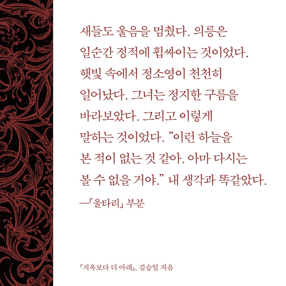 햇빛 속에서 정소영이 천천히 일어났다. 그녀는 정지한 구름을 바라보았다. 그리고 이렇게 말하는 것이었다. “이런 하늘을 본 적이 없는 것 같아. 아마 다시는 볼 수 없을 거야.” 내 생각과 똑같았다.

—「울타리」 중에서
(김승일 산문집, 『지옥보다 더 아래』)