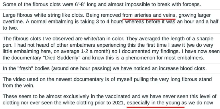 VigilantFox's tweet photo. Embalmers Are Noticing Something Strange in the Bodies of Vaccinated People

They’re seeing large, whitish, fibrous clots that “seem to be almost exclusively in the vaccinated.”

One embalmer said:

“We have never seen this level of clotting nor ever seen the white clotting prior to 2021, especially in the young as we do now”

Here are more of their comments:

“Large fibrous white string like clots. Being removed from arteries and veins, growing larger overtime. A normal embalming is taking 3 to 4 hours whereas before it was an hour and a half to two.”

“I rarely have a body without clotting nowadays. Most of the little ones are not embalmed, especially fetal demise. Just about every embalmer and funeral director I know is concerned about the clotting issues. They feel as though it is linked to the experimental vaccine that many of them took themselves.”

“When I noticed the increased and/or heavy white clots, the family would usually inform me that the person had been at some point diagnosed with COVID-19 and usually had received the vaccine. These answers were disclosed voluntary by 90 percent of the families.”

“This is the scariest thing I’ve seen happen in the last 20 years. I worry every day if me or my family have them growing inside us.”