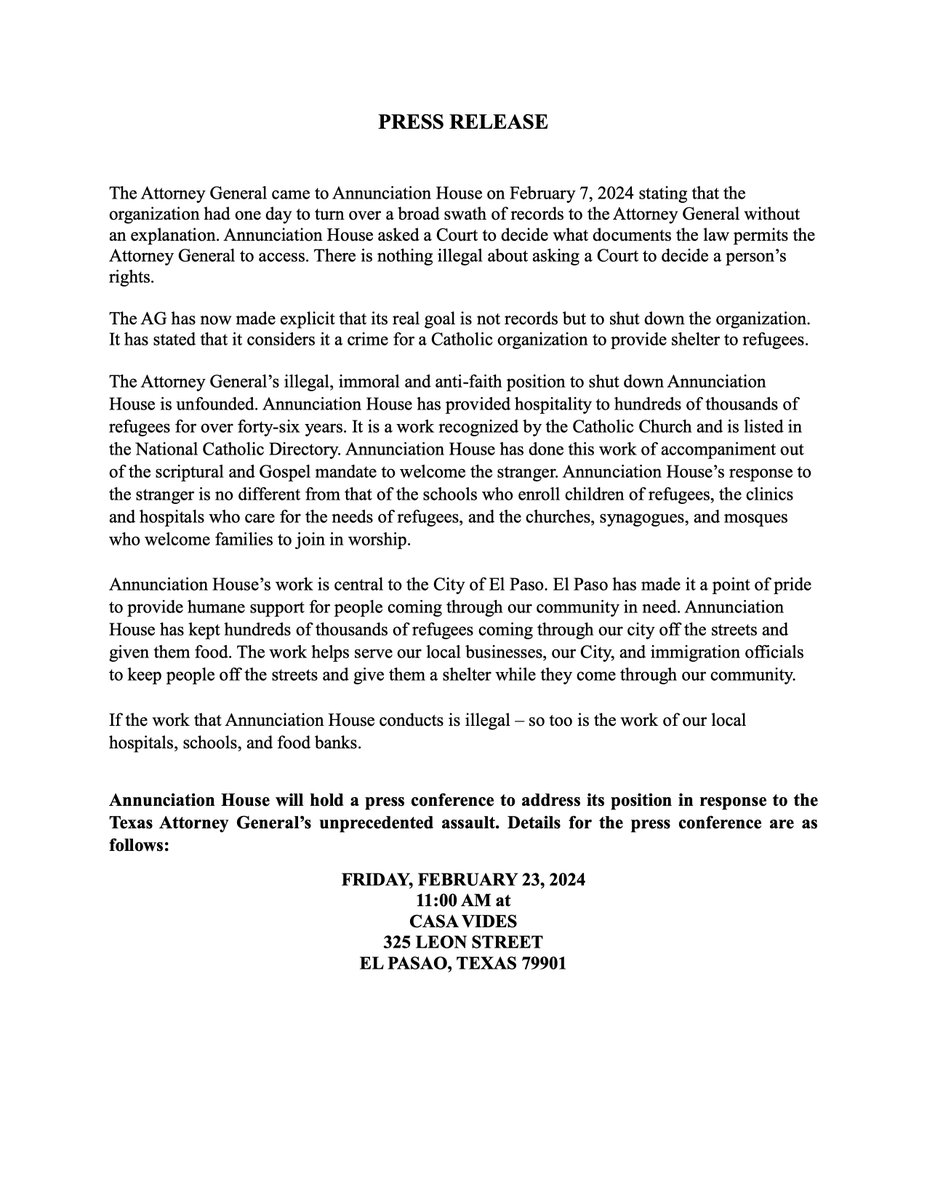 Annunciation House will hold a press conference to address its position in response to the Texas Attorney General’s unprecedented assault. Details for press conference:

FRIDAY, FEBRUARY 23, 2024 11:00 AM
CASA VIDES
325 LEON STREET
EL PASO, TEXAS 79901 

Full statement below: