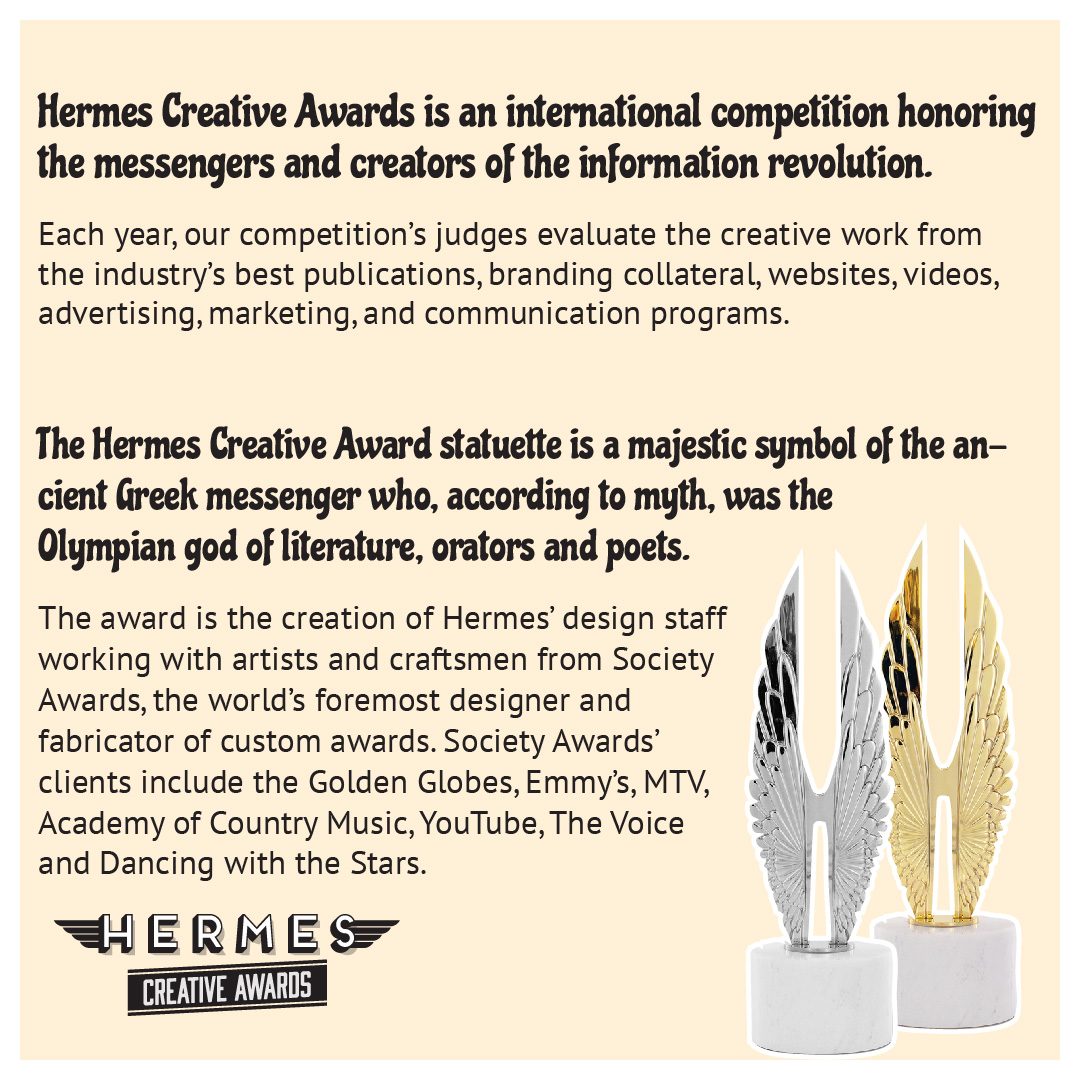 Winners have the option to purchase a personalized statuette. The sleek H with its intricately carved wings, this statuette is a contemporary, abstract piece of art recognizing the messenger’s role in creativity, design, and technology. Enter today: HermesAwards.com