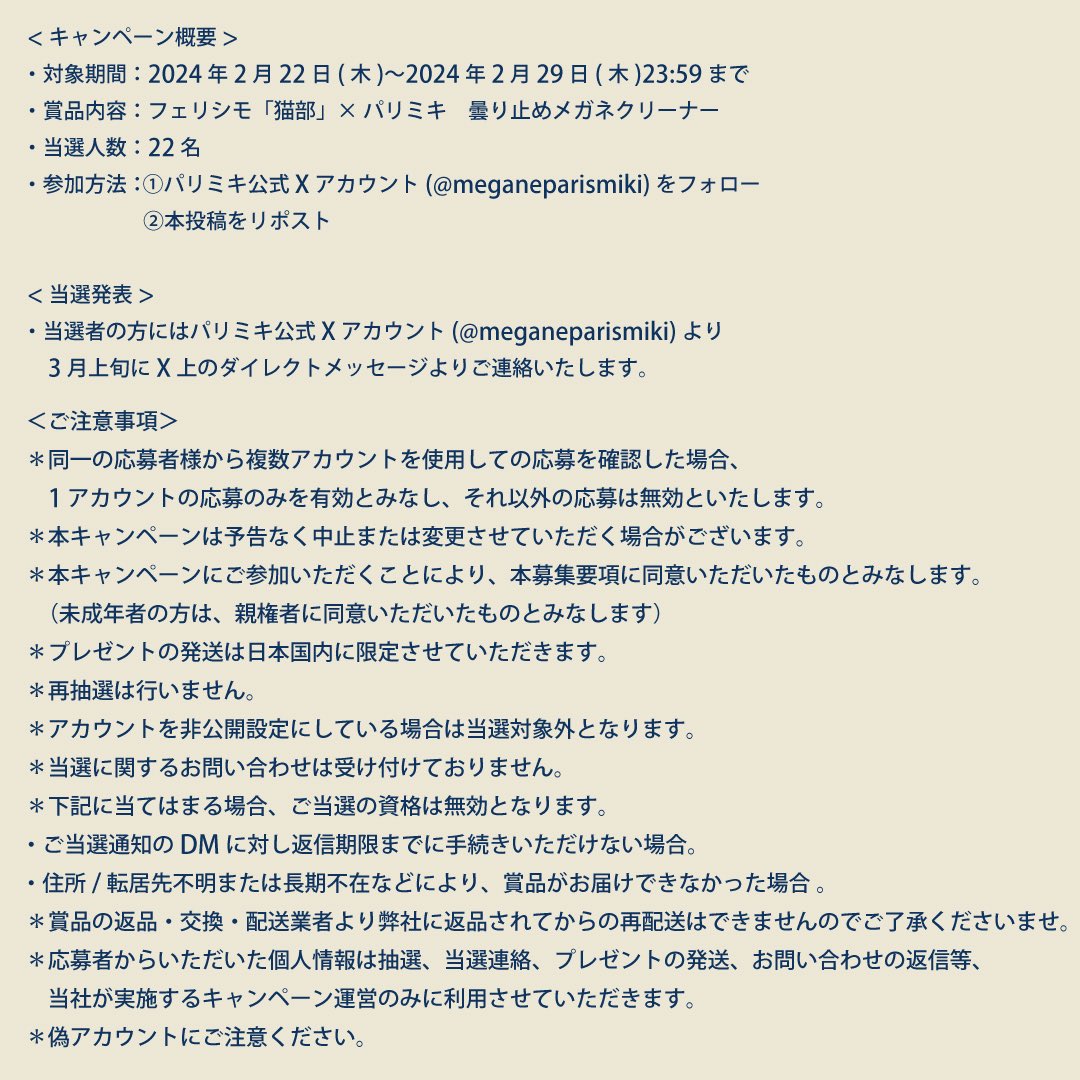 ／
🐈プレゼントにゃんペーン🐈
＼
 
2月22日 #猫の日！
フェリシモ「猫部」×パリミキ第2弾メガネフレームの発売を記念して...🐈👓

フェリシモ「猫部」とのコラボ、子猫の曇り止めクロスを22名様にプレゼント！

1️⃣この投稿をリポスト 
2️⃣ <a href="/meganeparismiki/">パリミキ【公式】</a> をフォロー  
応募は2/29(木)23:59まで❗