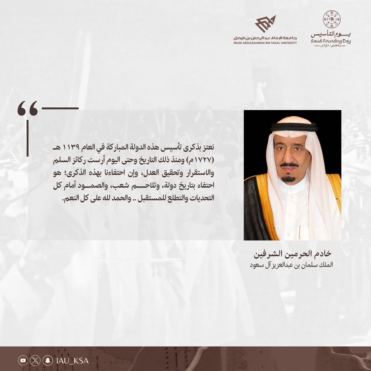 "نعتز بذكرى تأسيس هذه الدولة المباركة في العام ۱۱۳۹ هـ (۱۷۲۷م) ومنذ ذلك التاريخ وحتى اليوم أرست ركائز السلم والاستقرار وتحقيق العدل، وإن احتفاءنا بهذه الذكرى؛ هو احتفاء بتاريخ دولة، وتلاحم شعب، والصمود أمام كل  التحديات والتطلع للمستقبل .. والحمد لله على كل النعم."

خادم الحرمين