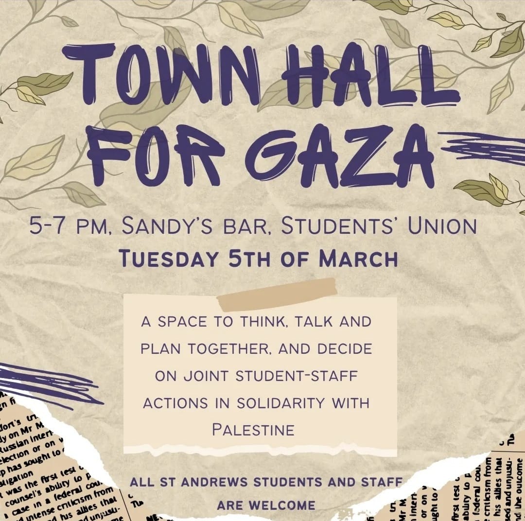 Town Hall for Gaza - Tuesday 5th March, 5-7pm Sandy's Bar in the SU. A space to think, talk and plan together, and decide on joint student-staff actions in solidarity with Palestine. All St Andrews staff and students welcome.