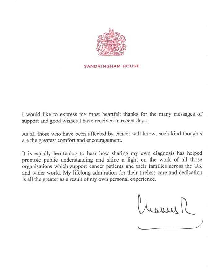 “I would like to express my most heartfelt thanks for the many messages of support and good wishes I have received in recent days. As all those who have been affected by cancer will know, such kind thoughts are the greatest comfort and encouragement. It is equally heartening to hear how sharing my own diagnosis has helped promote public understanding and shine a light on the work of all those organisations which support cancer patients and their families across the UK and wider world. My lifelong admiration for their tireless care and dedication is all the greater as a result of my own personal experience.” Charles R