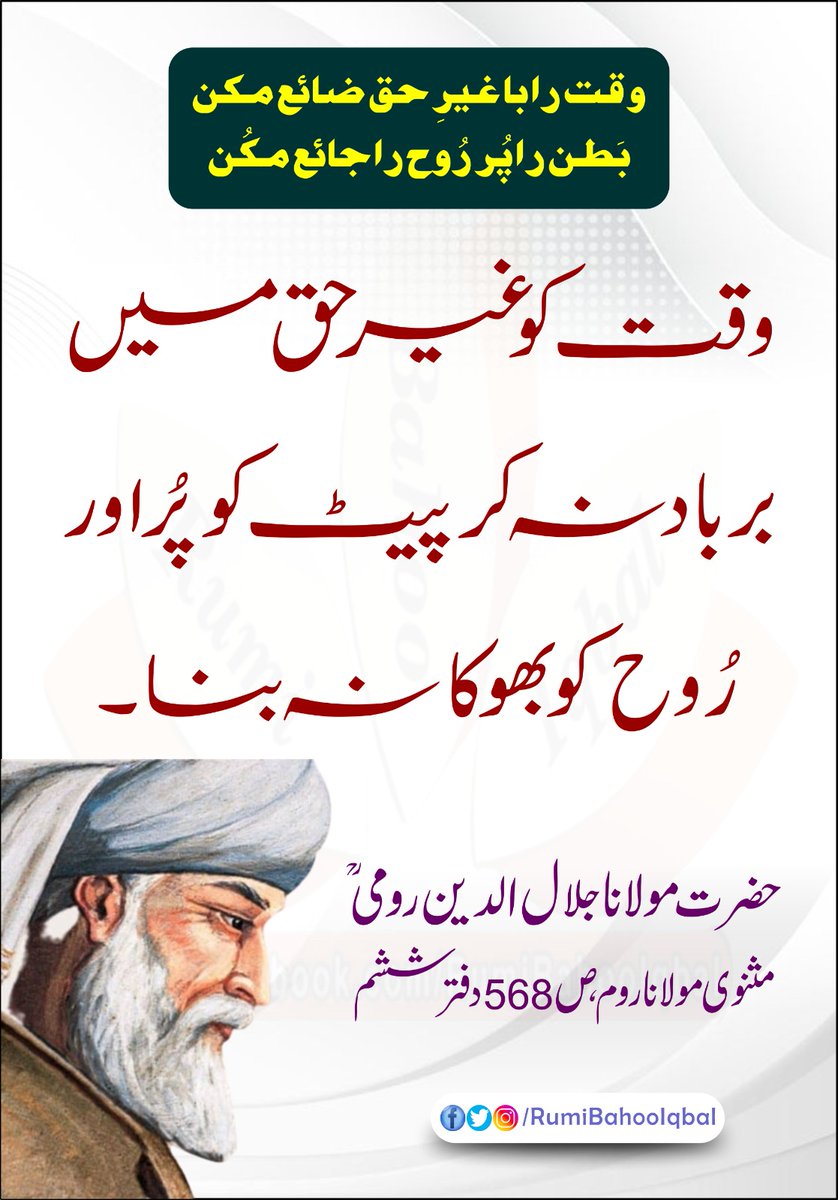 وقت را با غیرِ حق ضائع مکن
بَطن را پُر رُوح را جائع مکُن 
وقت کو غیر حق میں برباد نہ کر پیٹ کو پُر اور رُوح کو بھوکا نہ بنا۔

مثنوی مولانا روم، ص 568 دفتر ششم حضرت مولانا جلال الدین رومی رحمتہ اللہ علیہ
#RumiBahooIqbal
#MasnaviSharif
#MaulanaRumi