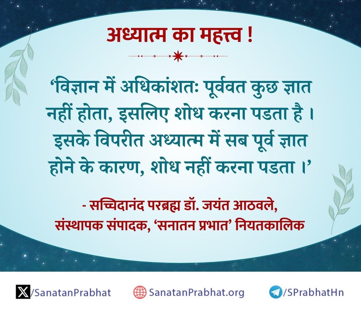 अध्यात्म का महत्त्व !

    'विज्ञान में अधिकांशतः पूर्ववत कुछ ज्ञात नहीं होता, इसलिए शोध करना पडता है ।

     इसके विपरीत अध्यात्म में सब पूर्व ज्ञात होने के कारण, शोध नहीं करना पडता ।'

✍️ - सच्चिदानंद परब्रह्म डॉ. जयंत आठवले, संस्थापक संपादक, ʻसनातन प्रभातʼ नियतकालिक