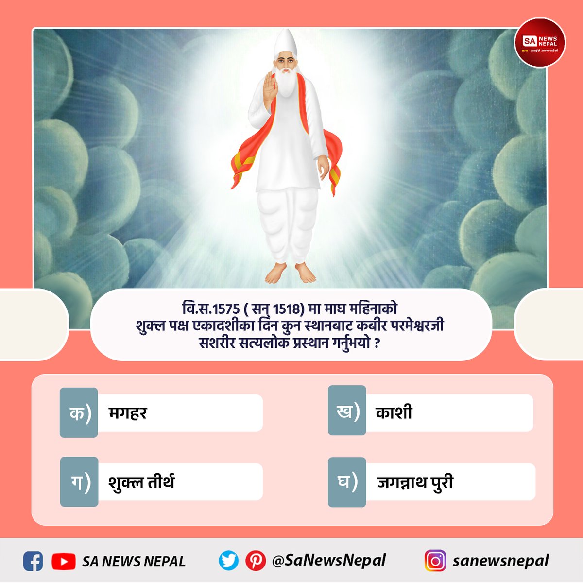 #sanewsnepal #PollOfTheDay
वि.स.१५७५ ( सन् १५१८) मा माघ महिनाको शुक्ल पक्ष एकादशीका दिन कुन स्थानबाट कबीर परमेश्वरजी सशरीर सत्यलोक प्रस्थान गर्नुभयो ?
क) मगहर
ख) काशी
ग) शुक्ल तीर्थ
घ) जगन्नाथ पुरी
आफ्नो जवाफ कमेन्ट बक्समा बताउनुहोस्।