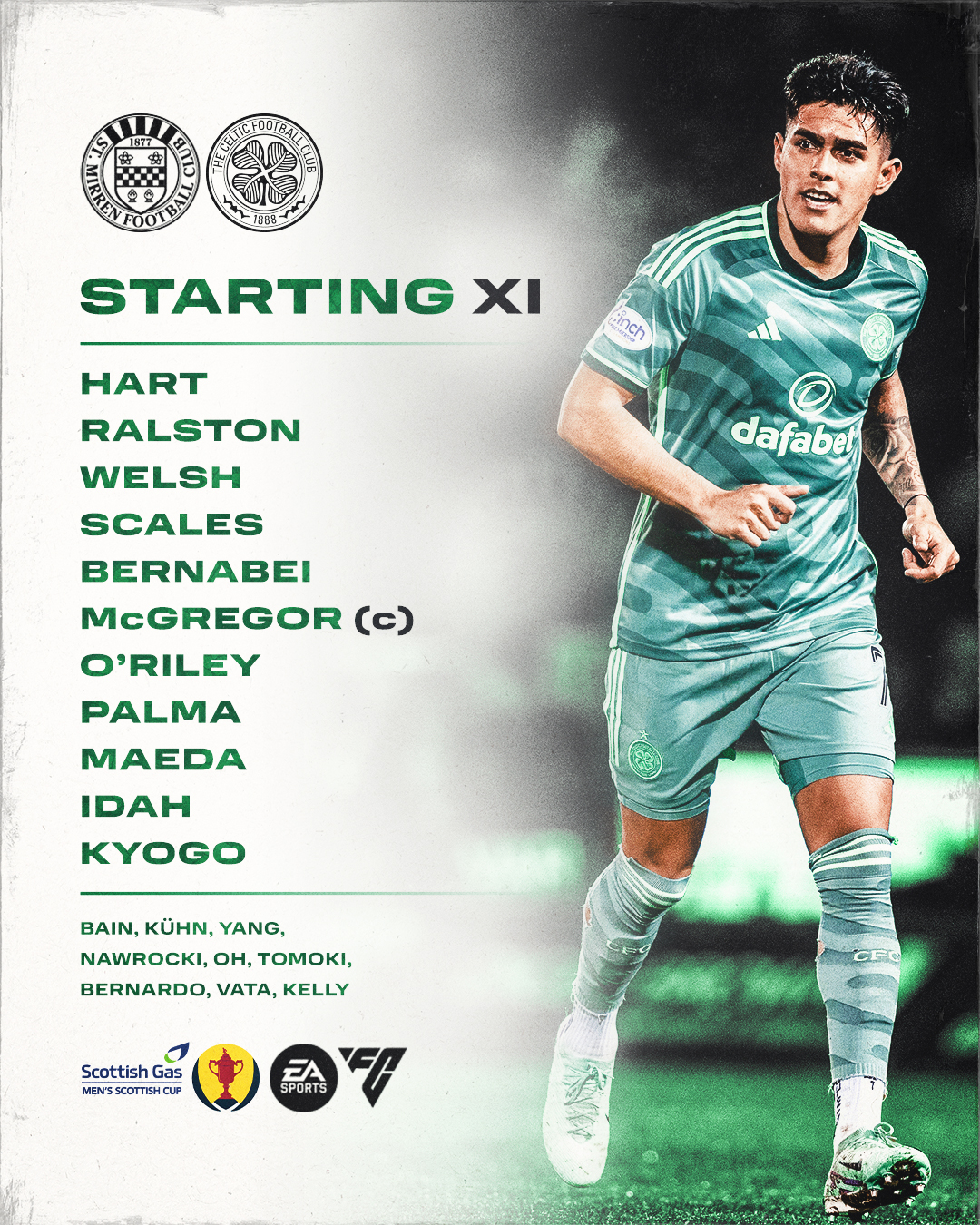 Celtic Starting Eleven and subs to take St Mirren: Hart; Ralston, Welsh, Scales, Bernabei; McGregor, O'Riley, Palma, Maeda; Idah, Kyogo; Subs: Bain, Kühn, Yang, Nawrocki, Oh, Tomoki, Bernardo, Vata & Kelly.