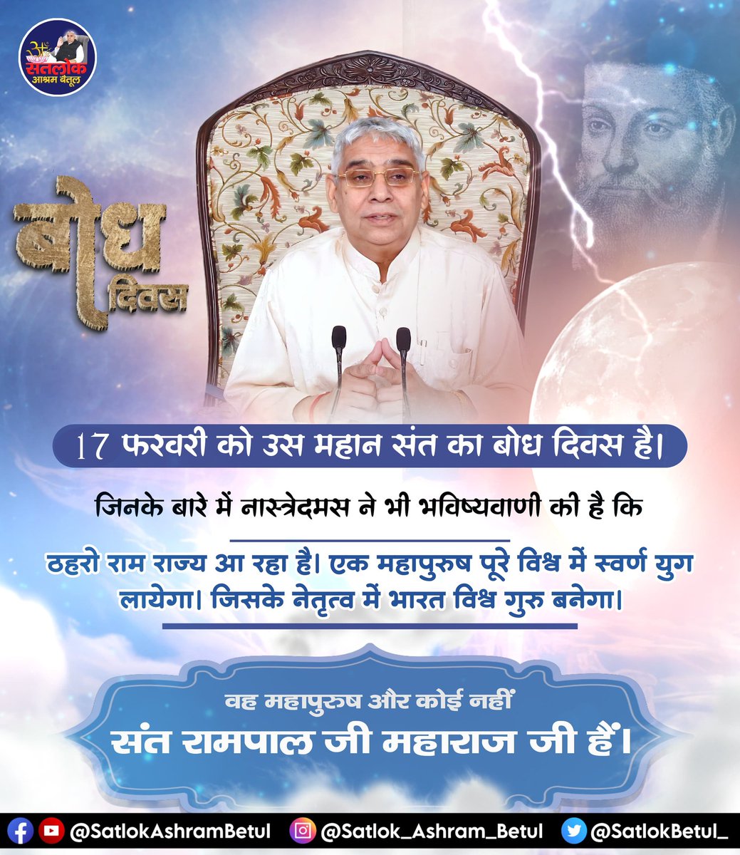#संत_रामपालजी_के_उद्देश्य
17 फरवरी को उस महान संत का बोध दिवस है, जिनके बारे में नास्त्रेदमस ने भी भविष्यवाणी की है की"ठहरो राम राज्य आ रहा है।एक महापुरुष पूरे विश्व में स्वर्ण युग लायेगा। जिसके नेतृत्व में भारत विश्व गुरु बनेगा।
वह महापुरुष और कोई नहीं संत रामपाल जी महाराज जी है