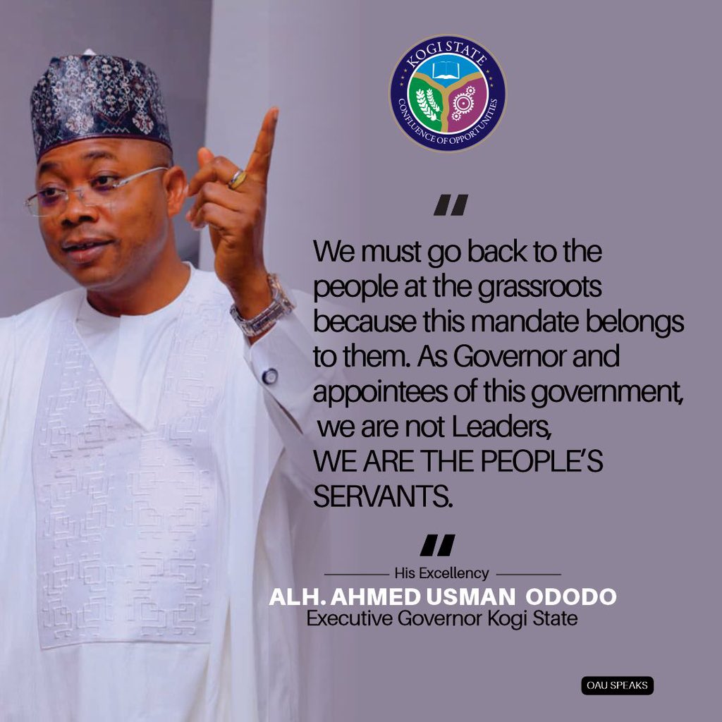 We must go back to the people at the grassroots because this mandate belongs to them. As Governor and appointees of this government, we are not Leaders, WE ARE THE PEOPLE’S SERVANTS. His Excellency Alhaji Ahmed Usman Ododo Executive Governor of Kogi State