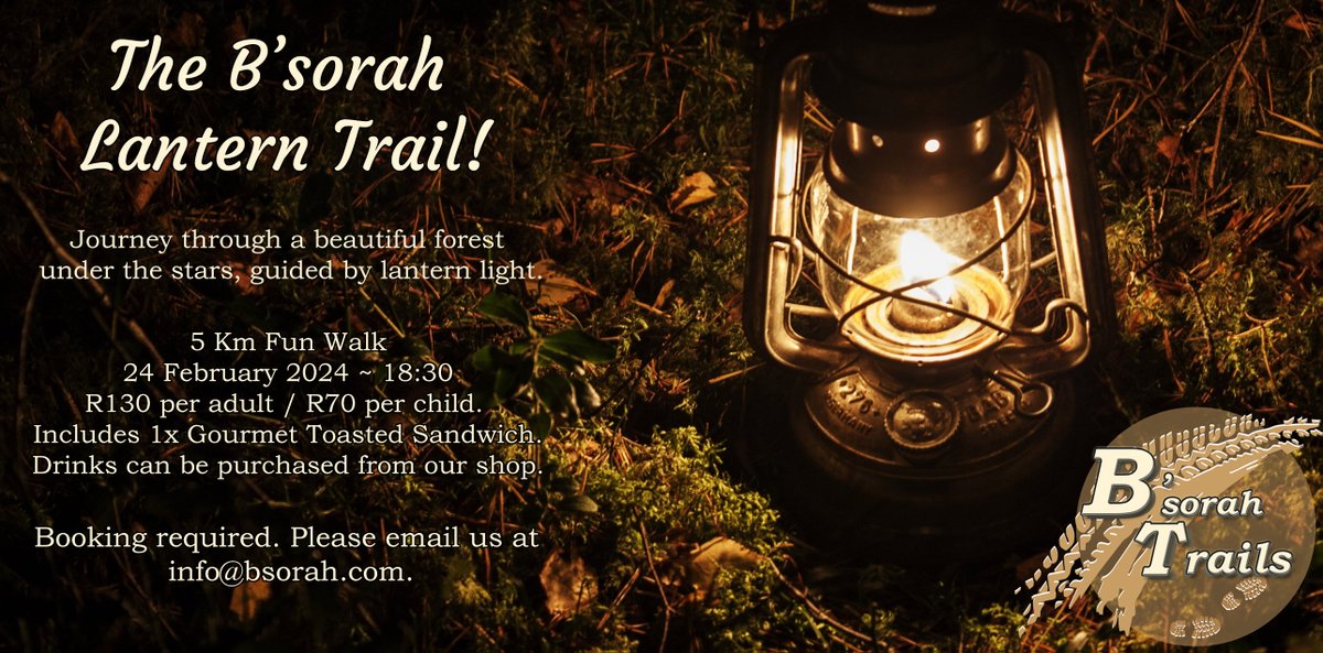 Lantern Trail fun walk!  

Trail distance: 5 km's 
Date: 24 February 2024 
Time: 18:30 for 18:45 
Cost: R130 per adult, R70 per child 
Price includes 1x gourmet toasted sandwich per person. Our shop and bistro will also be open for drinks and snacks.  

Book at info@bsorah.com.