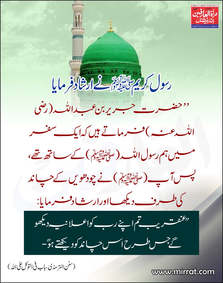 ’’حضرت جریر بن عبد اللہ (رضی اللہ عنہ)  فرماتے ہیں کہ ایک سفر میں ہم رسول اللہ (ﷺ) کے ساتھ تھے- پس آپ (ﷺ) نے چودھویں کے چاند کی طرف دیکھا اور ارشاد فرمایا:عنقریب  تم اپنے رب کو اعلانیہ  دیکھو گے جس طرح اس چاند کو دیکھتے ہو‘‘-
(سنن الترمذی ، باب فی التوکل علی اللہ)