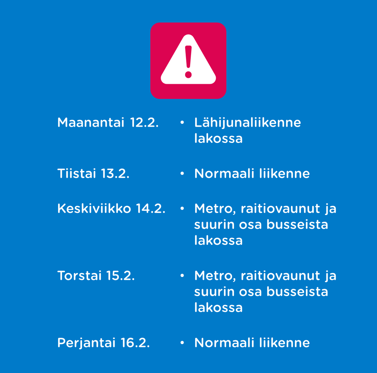 Tämän viikon lakkojen vaikutus HSL:n liikenteeseen: Ma 12.2. Lähijunaliikenne lakossa Ti 13.2. Normaali liikenne Ke 14.2. ja to 15.2. Metro, raitiovaunut ja suurin osa busseista lakossa Pe 16.2. Normaali liikenne Lisätiedot: hsl.fi/lakko