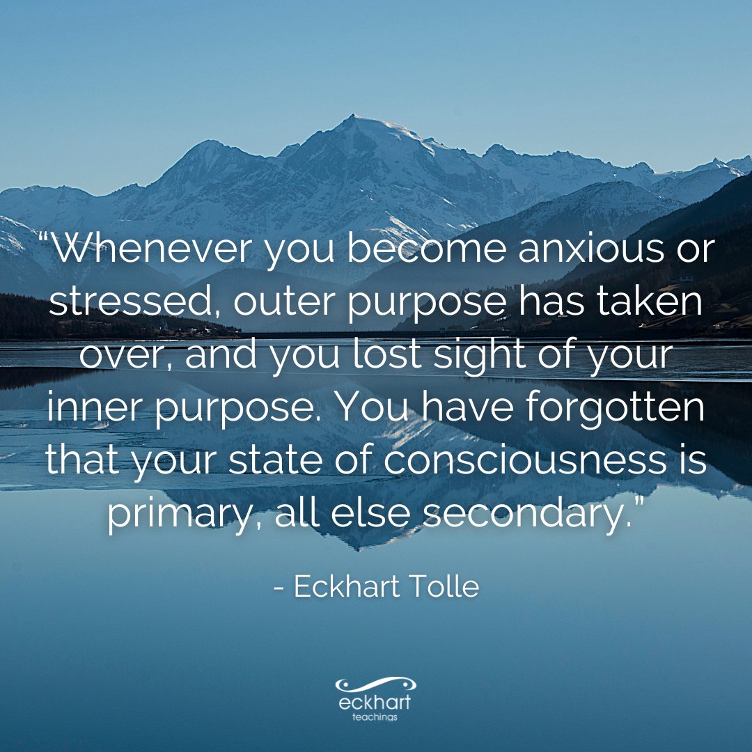 “Whenever you become anxious or stressed, outer purpose has taken over, and you lost sight of your inner purpose. You have forgotten that your state of consciousness is primary, all else secondary.” - Eckhart Tolle