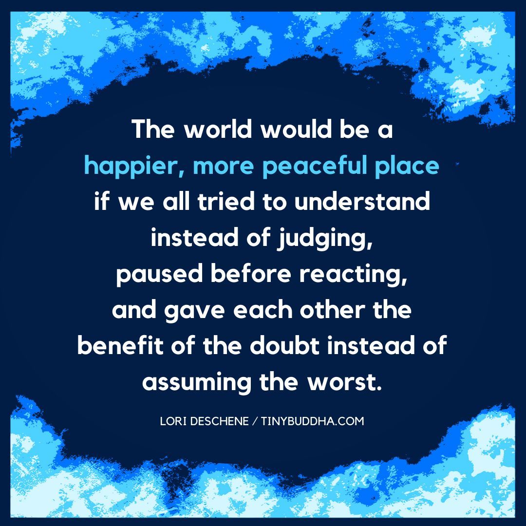 "The world would be a happier, more peaceful place if we all tried to understand instead of judging, paused before reacting, and gave each other the benefit of the doubt instead of assuming the worst.”  ~Lori Deschene