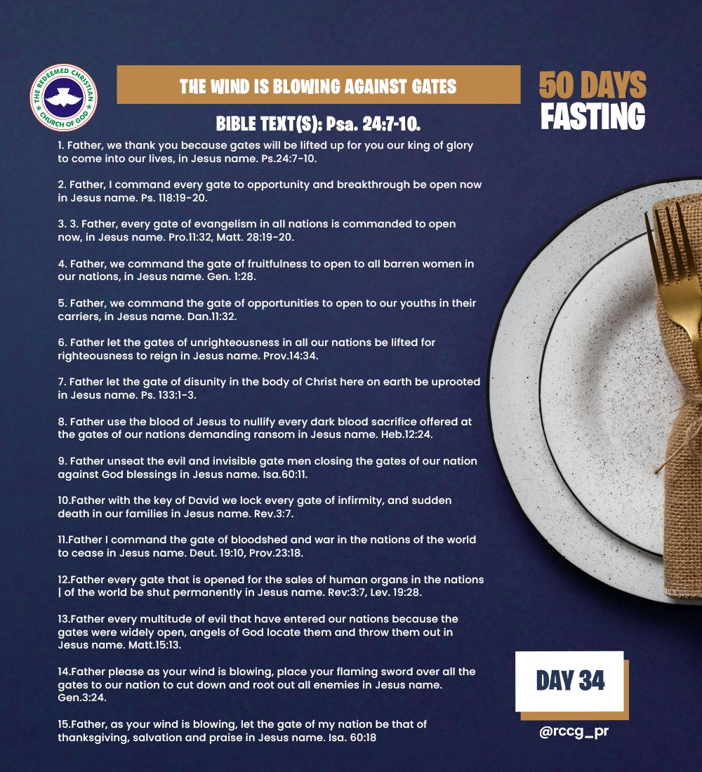 RCCG_PR's tweet photo. DAY 34 – Tue, Feb 13th, 2024
THE WIND IS BLOWING AGAINST GATES
BIBLE TEXT(S): Psa. 24:7-10.
INTRODUCTION
Gates are openings that provide or restrict access to a place or something. 
Whoever keeps the gate determines what comes to a place and what goes out of the place. It is a dangerous thing for one’s enemy to possess his gate. On the 
opposite, it is a victory to possess the gate of one’s adversary. Gates are also a place of decisions making. We need to pray against every evil gate.
LET US PRAY
1. Father, we thank you because gates will be lifted up for you our king of glory to come into our lives, in Jesus name. Ps.24:7-10.
2. Father, I command every gate to opportunity and breakthrough be open now in Jesus name. Ps. 118:19-20.
3. 3. Father, every gate of evangelism in all nations is commanded to open 
now, in Jesus name. Pro.11:32, Matt. 28:19-20.
4. Father, we command the gate of fruitfulness to open to all barren women in our nations, in Jesus name. Gen. 1:28.
5. Father, we command the gate of opportunities to open to our youths in their carriers, in Jesus name. Dan.11:32.
6. Father let the gates of unrighteousness in all our nations be lifted for righteousness to reign in Jesus name. Prov.14:34.
7. Father let the gate of disunity in the body of Christ here on earth be uprooted in Jesus name. Ps. 133:1-3.
8. Father use the blood of Jesus to nullify every dark blood sacrifice offered at the gates of our nations demanding ransom in Jesus name. Heb.12:24.
9. Father unseat the evil and invisible gate men closing the gates of our nation against God blessings in Jesus name. Isa.60:11.
10.Father with the key of David we lock every gate of infirmity, and sudden death in our families in Jesus name. Rev.3:7.
11.Father I command the gate of bloodshed and war in the nations of the world to cease in Jesus name. Deut. 19:10, Prov.23:18.
12.Father every gate that is opened for the sales of human organs in the nations of the world be shut permanently in Jesus name. Rev:3:7, Lev. 19:28.
13.Father every multitude of evil that have entered our nations because the gates were widely open, angels of God locate them and throw them out in 
Jesus name. Matt.15:13.
14.Father please as your wind is blowing, place your flaming sword over all the gates to our nation to cut down and root out all enemies in Jesus name. Gen.3:24.
15.Father, as your wind is blowing, let the gate of my nation be that of
thanksgiving, salvation and praise in Jesus name. Isa. 60:18