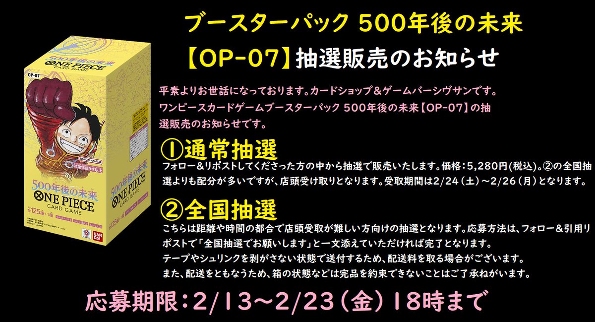 ワンピースカードゲームブースターパック 500年後の未来【OP-07】価格：5,280円(税込)の抽選予約を開始いたしました。よろしくお願いします！
ドラゴンボールスーパーカードゲームと同じく、店頭受取抽選と全国発送抽選の枠を別々に設けます。
応募方法はフォロー＆リツイートです。