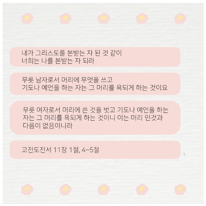 수건 규례는 그리스도의 본을 따르는 것입니다. 또한 남자와 여자를 지으신 창조주 하나님의 뜻을 따르고, 인간에게 주신 본성을 통해 깨닫게 하신 하나님의 가르침으로 하나님께 기도나 예배를 드릴 때 반드시 남자 성도는 머리에 아무것도 쓰지 말고, 여자 성도는 머리에 수건을 써야 한다