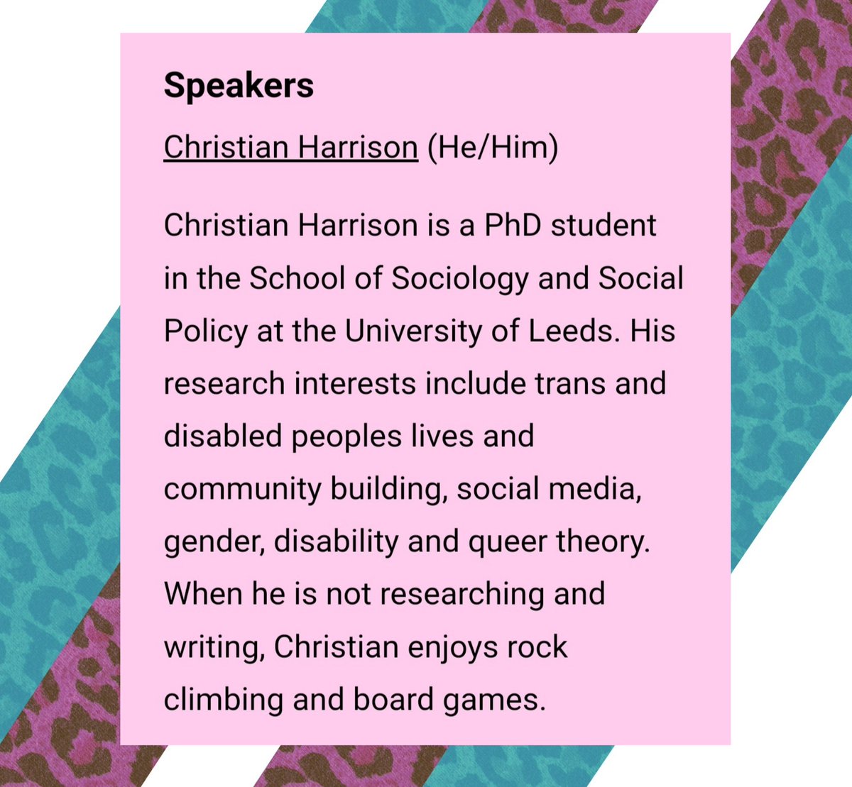 🧑‍🏫Speakers 🧑‍🏫
Christian Harrison (He/Him) is a PhD student in the School of Sociology and Social Policy at the University of Leeds. His research interests include trans and disabled peoples lives and community building, social media, gender, disability and queer theory