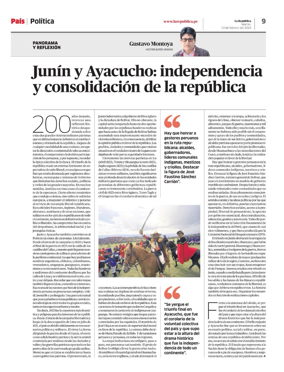 historiador's tweet photo. Hoy, en el diario @larepublica_pe se publica un artículo a página completa del historiador Gustavo Montoya sobre el significado de las batallas de Junín y Ayacucho, cuyo bicentenario de esta última se celebra este año. Por nimio que parezca, se trata de un hecho que no debe pasar desapercibido para nadie. 
En primer lugar, la preeminencia que se le concede al texto habida cuenta que no se trata de una edición dominical, ediciones en las que se suele publicar este tipo de colaboraciones. Y a página completa, como señalé, lo que pone de relieve la importancia o interés del artículo.
Lo segundo y más importante es que se haya publicado en un diario de circulación nacional en momentos que cada vez más se le cierran espacios al pensamiento crítico, la opinión independiente y las ideas verdaderamente renovadoras. Gustavo, por ejemplo, escribía con regularidad en @NoticiasSER que hace poco cerró definitivamente, con la cual los intelectuales independientes perdieron una tribuna que siempre abrió sus páginas a aquel que tuviera algo que decir. Desde esta óptica, la publicación de hoy resulta relevante.
Por último, me gustaría decir algo sobre Gustavo, a quien conocí por las ocasiones en que hemos coincidido en presentaciones o ferias de libros, o las veces en que ha tenido la gentileza de hacerme llegar sus publicaciones. De su generación, a la que pertenecen historiadores tan importantes e interesantes como él, es al que más he leído por ese afán suyo de decir algo nuevo en cada cosa que publica, edita o reseña. Esperemos que la nota de hoy sea la primera de muchas. ¡Ojalá