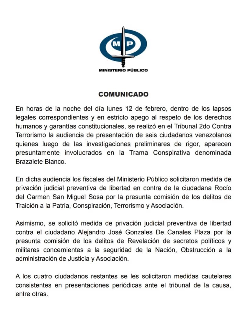 TarekWiliamSaab's tweet photo. COMUNICADO

En horas de la noche del día lunes 12 de febrero, dentro de los lapsos legales correspondientes y en estricto apego al respeto de los derechos humanos y garantías constitucionales, se realizó en el Tribunal 2do Contra Terrorismo la audiencia de presentación de seis ciudadanos venezolanos quienes luego de las investigaciones preliminares de rigor, aparecen presuntamente involucrados en la Trama Conspirativa denominada Brazalete Blanco.

En dicha #audiencia los fiscales del Ministerio Público solicitaron medida de privación judicial preventiva de libertad en contra de la ciudadana Rocío del Carmen San Miguel Sosa por la presunta comisión de los delitos de Traición a la Patria, Conspiración, Terrorismo y Asociación.

Asimismo, se solicitó medida de privación judicial preventiva de libertad contra el ciudadano Alejandro José Gonzales De Canales Plaza por la presunta comisión de los delitos de Revelación de secretos políticos y militares concernientes a la seguridad de la Nación, Obstrucción a la administración de Justicia y Asociación.

A los cuatro ciudadanos restantes se les solicitaron medidas #cautelares consistentes en presentaciones periódicas ante el tribunal de la causa, entre otras.

Denunciamos una feroz #campaña desde el exterior en contra del Sistema de Justicia y el Estado venezolano por parte de los mismos sectores que siempre han menospreciado las instituciones democráticas venezolanas y han amparado a la vez los intentos de #Magnicidio y golpes de Estado contra Venezuela orquestados desde los poderes imperiales de occidente.

La misma pretende menoscabar las #investigaciones en curso buscando generar impunidad al atacar e intentar deslegitimar las acciones que realizan las instituciones venezolanas para combatir la violencia y el terrorismo; y ello ocurre paralelamente a la brutal masacre del pueblo palestino que contabiliza hoy decenas de miles de mujeres, hombres y niños asesinados por el Estado de Israel que ejecuta de esa manera el Genocidio más grande del siglo XXI.

La #Justicia es el camino para la #paz. Aquellas voces que pretenden avalar los crímenes y los atentados contra el Pueblo y la Nación venezolana han sido y serán nuevamente derrotados por las convicciones pacíficas y democráticas de la mayoría del país.

Reiteramos que en #Venezuela, frente a la comisión de hechos punibles que menoscaben el orden constitucional y alteren la estabilidad de la Nación, SIEMPRE HABRÁ #JUSTICIA.

Caracas, 13 de febrero de 2024.

Tarek William Saab
Fiscal General de la República