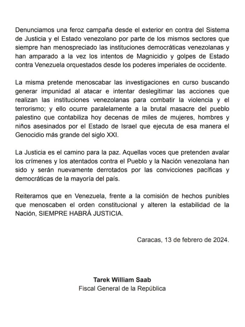 TarekWiliamSaab's tweet photo. COMUNICADO

En horas de la noche del día lunes 12 de febrero, dentro de los lapsos legales correspondientes y en estricto apego al respeto de los derechos humanos y garantías constitucionales, se realizó en el Tribunal 2do Contra Terrorismo la audiencia de presentación de seis ciudadanos venezolanos quienes luego de las investigaciones preliminares de rigor, aparecen presuntamente involucrados en la Trama Conspirativa denominada Brazalete Blanco.

En dicha #audiencia los fiscales del Ministerio Público solicitaron medida de privación judicial preventiva de libertad en contra de la ciudadana Rocío del Carmen San Miguel Sosa por la presunta comisión de los delitos de Traición a la Patria, Conspiración, Terrorismo y Asociación.

Asimismo, se solicitó medida de privación judicial preventiva de libertad contra el ciudadano Alejandro José Gonzales De Canales Plaza por la presunta comisión de los delitos de Revelación de secretos políticos y militares concernientes a la seguridad de la Nación, Obstrucción a la administración de Justicia y Asociación.

A los cuatro ciudadanos restantes se les solicitaron medidas #cautelares consistentes en presentaciones periódicas ante el tribunal de la causa, entre otras.

Denunciamos una feroz #campaña desde el exterior en contra del Sistema de Justicia y el Estado venezolano por parte de los mismos sectores que siempre han menospreciado las instituciones democráticas venezolanas y han amparado a la vez los intentos de #Magnicidio y golpes de Estado contra Venezuela orquestados desde los poderes imperiales de occidente.

La misma pretende menoscabar las #investigaciones en curso buscando generar impunidad al atacar e intentar deslegitimar las acciones que realizan las instituciones venezolanas para combatir la violencia y el terrorismo; y ello ocurre paralelamente a la brutal masacre del pueblo palestino que contabiliza hoy decenas de miles de mujeres, hombres y niños asesinados por el Estado de Israel que ejecuta de esa manera el Genocidio más grande del siglo XXI.

La #Justicia es el camino para la #paz. Aquellas voces que pretenden avalar los crímenes y los atentados contra el Pueblo y la Nación venezolana han sido y serán nuevamente derrotados por las convicciones pacíficas y democráticas de la mayoría del país.

Reiteramos que en #Venezuela, frente a la comisión de hechos punibles que menoscaben el orden constitucional y alteren la estabilidad de la Nación, SIEMPRE HABRÁ #JUSTICIA.

Caracas, 13 de febrero de 2024.

Tarek William Saab
Fiscal General de la República