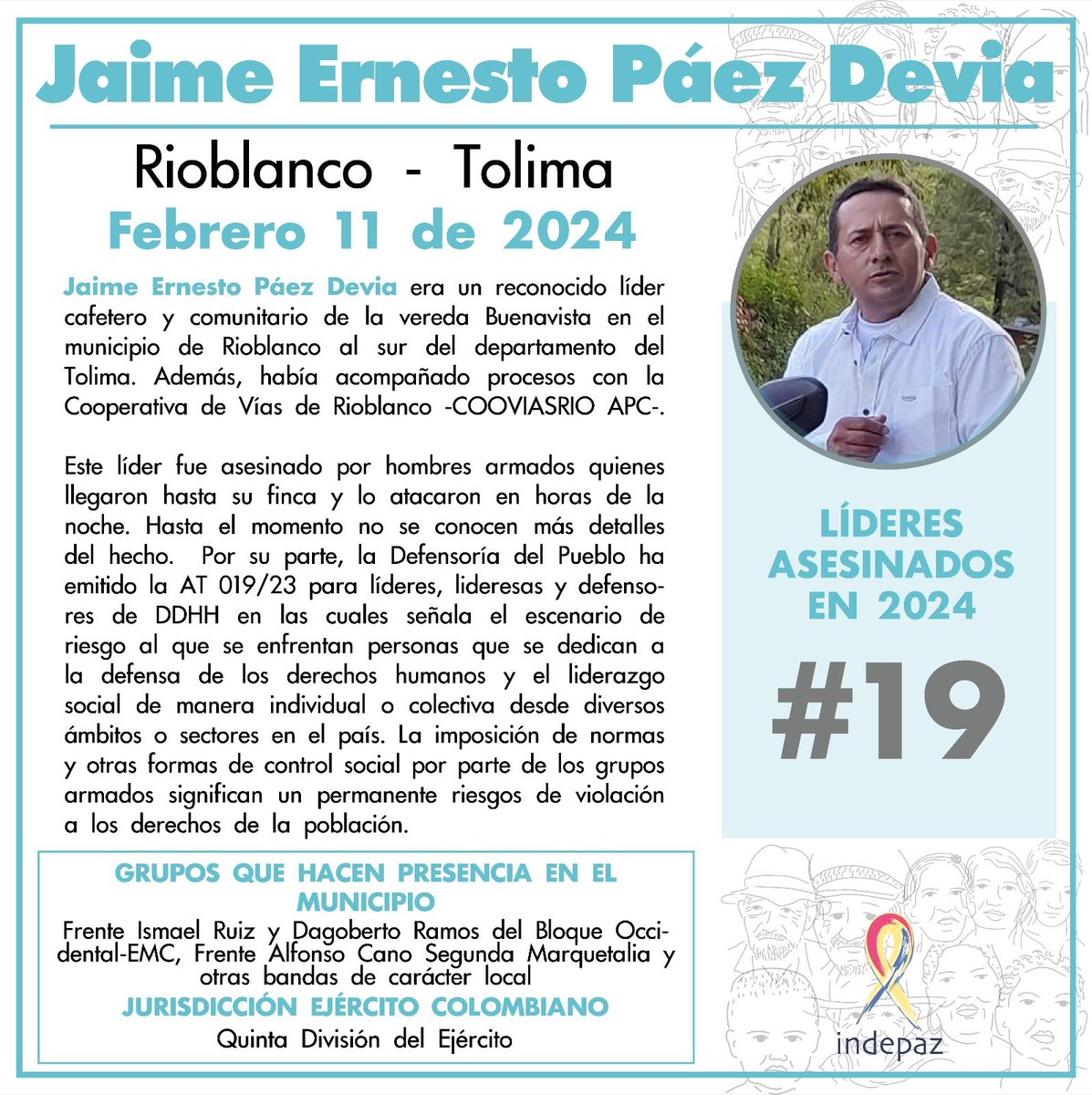 Jaime Ernesto Páez Devia
11/02/24
Rioblanco, Tolima

Era un reconocido líder cafetero y comunitario de la vereda Buenavista en el municipio de Rioblanco al sur del departamento del Tolima. Además, había acompañado procesos con la Cooperativa de Vías de Rioblanco -COOVIASRIO APC-.