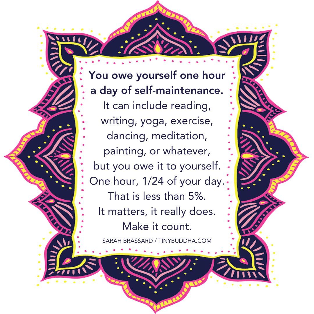 "You owe yourself one hour a day of self-maintenance. It can include reading, writing, yoga, exercise, dancing, meditation, painting, or whatever, but you owe it to yourself. One hour, 1/24 of your day. That is less than 5%. It matters, it really does. Make it count.”