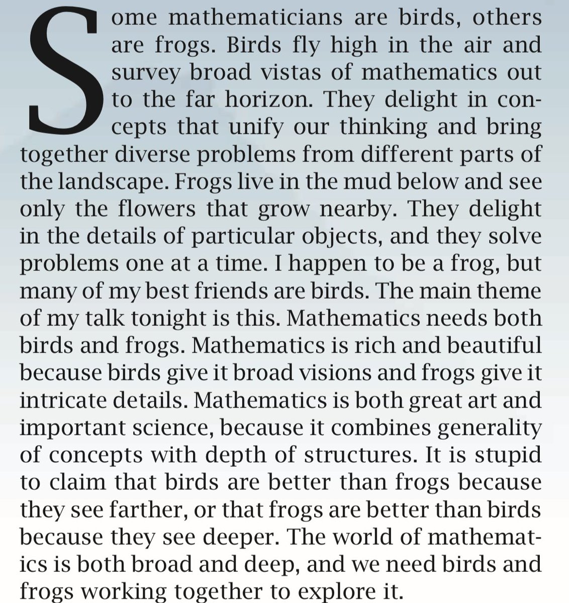 There are scientist birds and scientist frogs. The birds delight in unifying concepts, while the frogs delight in the details of particular objects. Science is rich and beautiful because birds give it broad visions and frogs give it intricate details. (Paraphrasing Freeman Dyson)