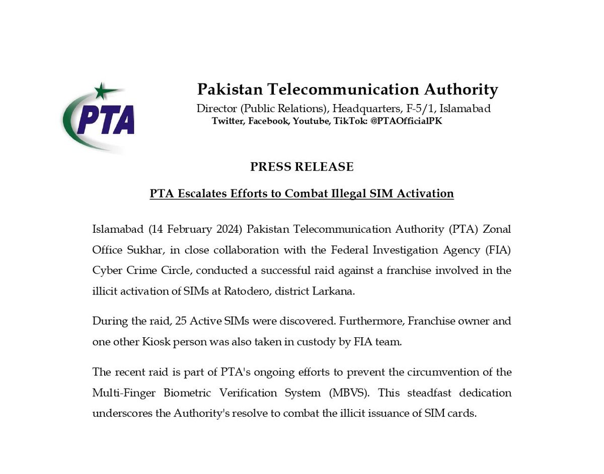 Press Release (cont'd) During the raid, 25 Active SIMs were discovered. Furthermore, Franchise owner and one other Kiosk person were also taken in custody by FIA team. The recent raid is part of PTA's ongoing efforts to prevent the circumvention of the Multi-Finger Biometric