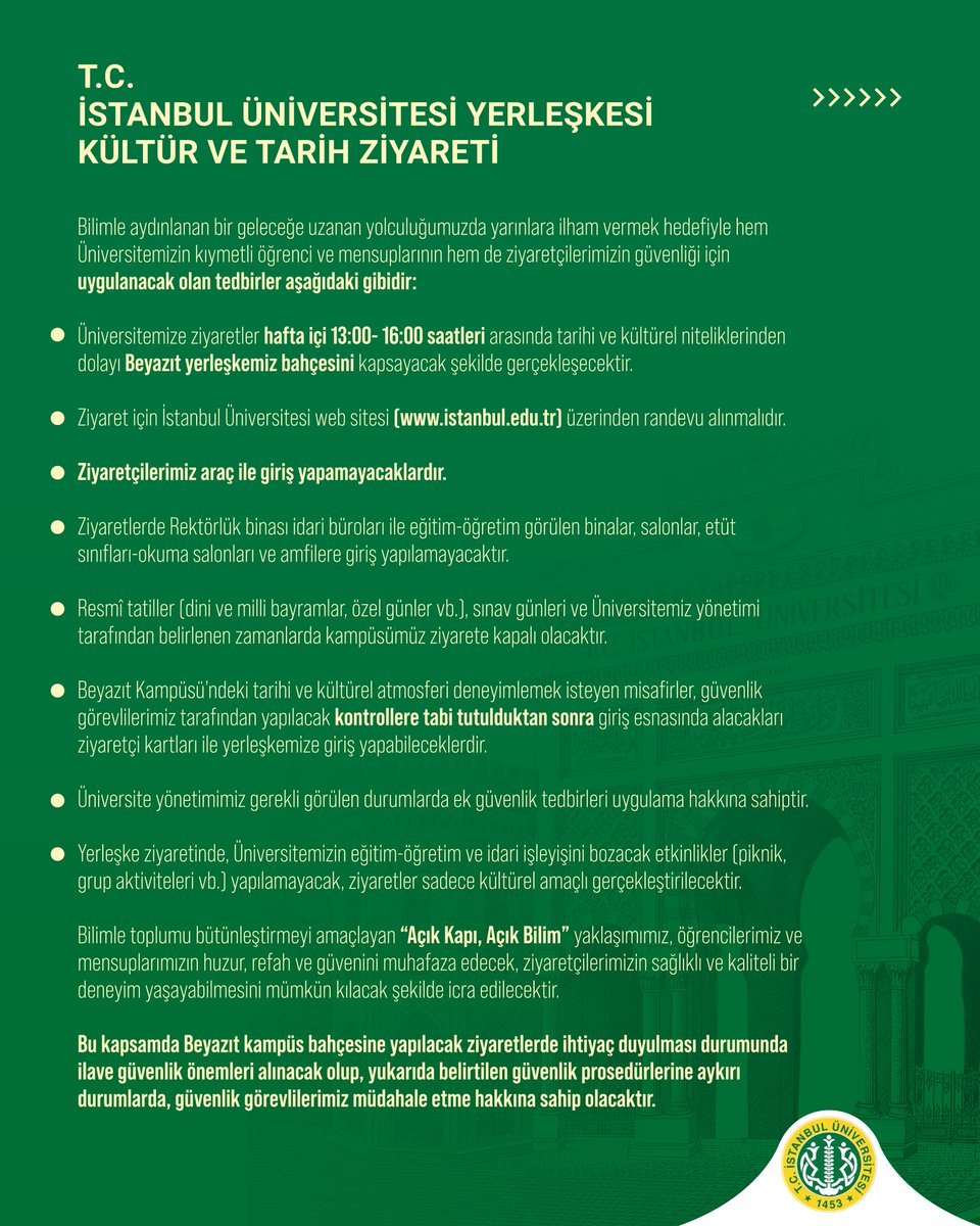 istuniresmi's tweet photo. T.C. İSTANBUL ÜNİVERSİTESİ YERLEŞKESİ KÜLTÜR VE TARİH ZİYARETİ

Bilimle aydınlanan bir geleceğe uzanan yolculuğumuzda yarınlara ilham vermek hedefiyle hem Üniversitemizin kıymetli öğrenci ve mensuplarının hem de ziyaretçilerimizin güvenliği için uygulanacak olan tedbirler aşağıdaki gibidir:

Üniversitemize ziyaretler hafta içi 13:00- 16:00 saatleri arasında tarihi ve kültürel niteliklerinden dolayı Beyazıt yerleşkemiz bahçesini kapsayacak şekilde gerçekleşecektir.

Ziyaret için İstanbul Üniversitesi web sitesi (https://t.co/7mBGN7miwi) üzerinden randevu alınmalıdır.

Ziyaretçilerimiz araç ile giriş yapamayacaklardır.

Ziyaretlerde Rektörlük binası idari büroları ile eğitim-öğretim görülen binalar, salonlar, etüt sınıfları-okuma salonları ve amfilere giriş yapılamayacaktır.

Resmî tatiller (dini ve milli bayramlar, özel günler vb.), sınav günleri ve Üniversitemiz yönetimi tarafından belirlenen zamanlarda kampüsümüz ziyarete kapalı olacaktır.

Beyazıt Kampüsü’ndeki tarihi ve kültürel atmosferi deneyimlemek isteyen misafirler, güvenlik görevlilerimiz tarafından yapılacak kontrollere tabi tutulduktan sonra giriş esnasında alacakları ziyaretçi kartları ile yerleşkemize giriş yapabileceklerdir.

Üniversite yönetimimiz gerekli görülen durumlarda ek güvenlik tedbirleri uygulama hakkına sahiptir.

Yerleşke ziyaretinde, Üniversitemizin eğitim-öğretim ve idari işleyişini bozacak etkinlikler (piknik, grup aktiviteleri vb.) yapılamayacak, ziyaretler sadece kültürel amaçlı gerçekleştirilecektir.

Bilimle toplumu bütünleştirmeyi amaçlayan “Açık Kapı, Açık Bilim” yaklaşımımız, öğrencilerimiz ve mensuplarımızın huzur, refah ve güvenini muhafaza edecek, ziyaretçilerimizin sağlıklı ve kaliteli bir deneyim yaşayabilmesini mümkün kılacak şekilde icra edilecektir.

Bu kapsamda Beyazıt kampüs bahçesine yapılacak ziyaretlerde ihtiyaç duyulması durumunda ilave güvenlik önemleri alınacak olup, yukarıda belirtilen güvenlik prosedürlerine aykırı durumlarda, güvenlik görevlilerimiz müdahale etme hakkına sahip olacaktır.