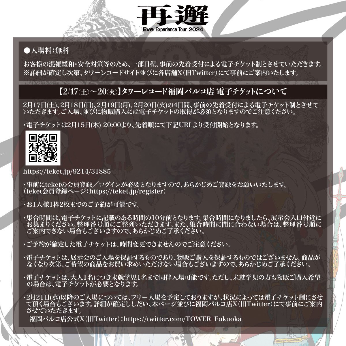 Eve Experience Tour 2024『再邂』
福岡会場 整理券に関しまして

混雑緩和の為、一部日程を整理券制とさせていただきます。

◆整理券対象日：2/17(土)〜2/20(火)
◆受付期間：2/15(木)20:00〜
※事前の先着受付による電子チケット制となります。

お申し込み：teket.jp/9214/31885