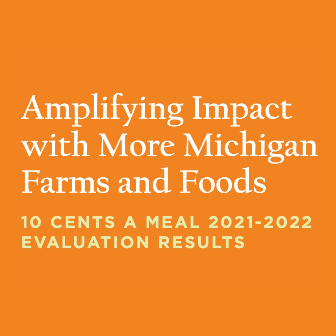The latest evaluation findings for the 2021-2022 10 Cents a Meal program are now available! This new report showcases 10 Cents a Meal’s impact by examining the faceted influence on Michigan kids, farms, and food service programs. To read, please visit tencentsmichigan.org