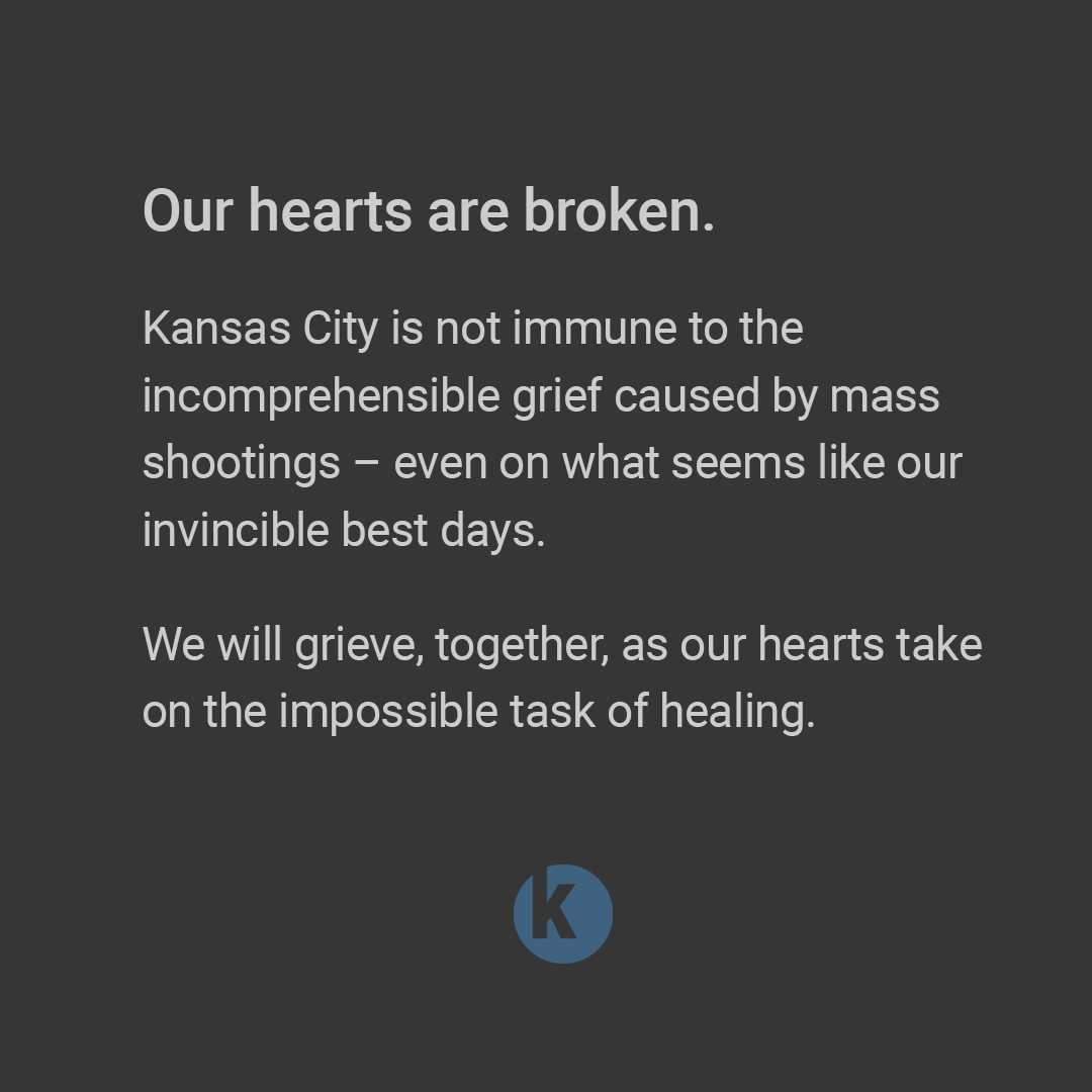 Our hearts are broken. Kansas City is not immune to the incomprehensible grief caused by mass shootings – even on what seems like our invincible best days. We will grieve, together, as our hearts take on the impossible task of healing.