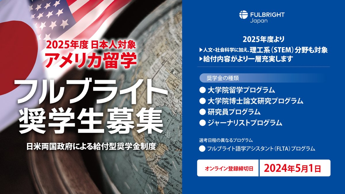 【募集要項発表】
フルブライト奨学金（2025年度日本人対象）

2025年度より：
▶ 人文・社会科学に加え、理工系（STEM）分野も対象
▶ 給付内容がより一層充実

応募期間：2024年3月1日 12:00 ～ 5月1日 23:59（オンライン）

詳細　→　fulbright.jp/scholarship/