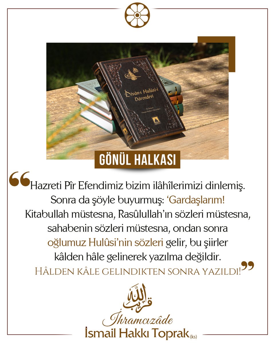 📌Gardaşlarım! Kitabullah müstesna, Rasûlullah’ın sözleri müstesna, sahabenin sözleri müstesna, ondan sonra oğlumuz Hulûsi’nin sözleri gelir, bu şiirler kâlden hâle gelinerek yazılma değildir. Hâlden kâle gelindikten sonra yazıldı!

✅ İhramcızâde İsmail Hakkı Toprak (ks)
 #Sivas