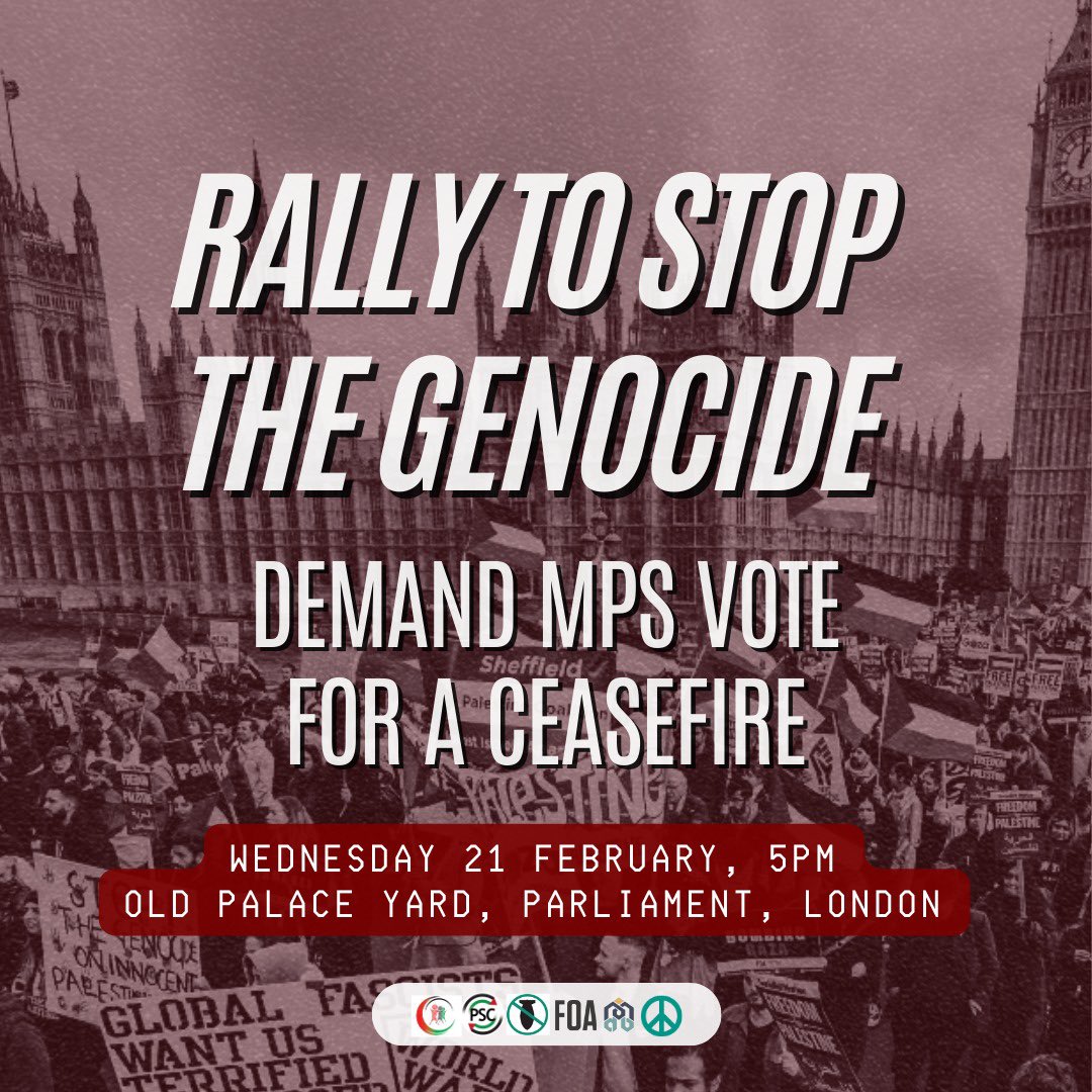 🚨Rally to stop the genocide - 21 February

📍LOCATION: Old Palace Yard, Parliament. 

On Wednesday 21 Feb MPs will vote on whether to call for a Ceasefire in Palestine!

Join us 5PM outside Parliament to demand MPs vote for a #CeasefireNow

SHARE THIS POST! 🇵🇸

#FreePalestine