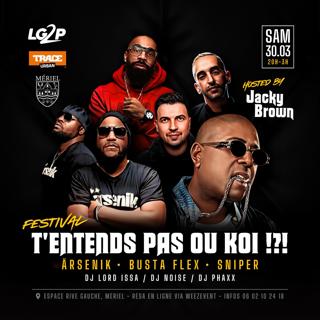 FESTIVAL T'ENTENDS PAS OU KOI !?!?
HOSTED BY JACKY BROWN <a href="/MrJackyBrown/">JACKY BROWN</a>

3 SHOWS :
- ARSENIK <a href="/calbomusic/">calbomusic</a> <a href="/monsieurbors/">Lino (Ärsenik)</a>
- SNIPER <a href="/OFFICIELSNIPER/">S N I P E R</a>
<a href="/Aketofficiel/">Aketo Ryad</a> <a href="/TuniSniper/">TUNISSAN</a>
- BUSTA FLEX <a href="/Busta93Flex/">TCLV</a> 
<a href="/DjPhaxxOfficial/">Dj Phaxx_ CouvreFeu</a> 
<a href="/DjNoiseParis/">DJ NOISE</a> 
<a href="/DJLORDISSA/">𝔻𝕁 𝕃𝕆ℝ𝔻 𝕀𝕊𝕊Ä</a> 
Billetterie :
shorturl.at/knoV5