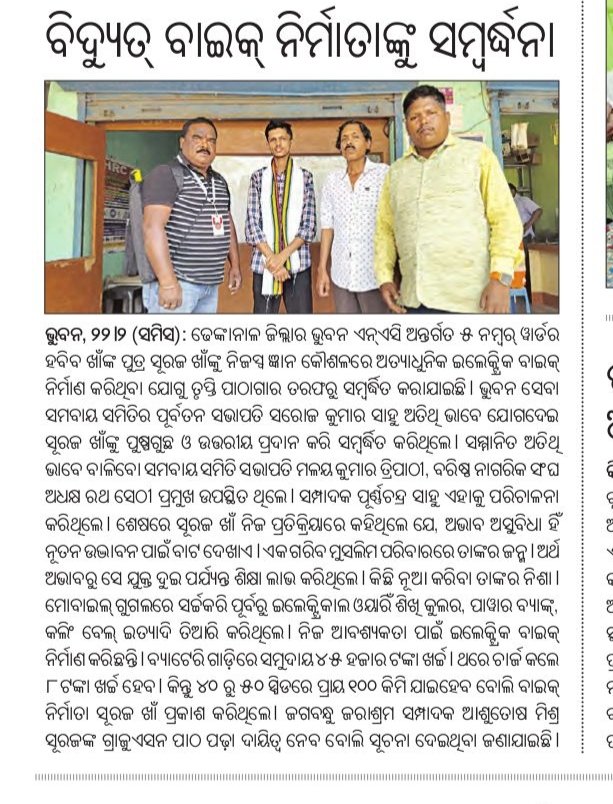 ଇଲେକ୍ଟ୍ରିକ୍ ବାଇକ ନିର୍ମାତା ଙ୍କୁ ସମ୍ବର୍ଦ୍ଧନା
ଭୁବନ ୨୨.୨- ନିଜସ୍ଵ ଜ୍ଞାନ କୌଶଳରେ ଅତ୍ୟାଧୁନିକ ଇଲେକ୍ଟ୍ରିକ ବାଇକ୍ ନିର୍ମାଣ କରି ଚର୍ଚ୍ଚାକୁ ଆସିଥିବା ଭୁବନ ଏନ୍ ଏ ସି ଅନ୍ତର୍ଗତ ୫ ନମ୍ୱର୍ ୱାର୍ଡ ର ହବିବ ଖାଁଙ୍କ ପୁତ୍ର ସୁରଜ ଖାଁଙ୍କୁ ତୃପ୍ତି ପାଠାଗାର ତରଫରୁ ସମ୍ବର୍ଦ୍ଧିତ କରାଯାଇଛି ।