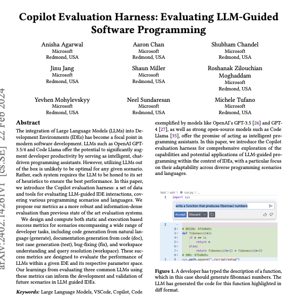 _akhaliq's tweet photo. Copilot Evaluation Harness

Evaluating LLM-Guided Software Programming

The integration of Large Language Models (LLMs) into Development Environments (IDEs) has become a focal point in modern software development. LLMs such as OpenAI GPT-3.5/4 and Code Llama offer the potential to significantly augment developer productivity by serving as intelligent, chat-driven programming assistants. However, utilizing LLMs out of the box is unlikely to be optimal for any given scenario. Rather, each system requires the LLM to be honed to its set of heuristics to ensure the best performance. In this paper, we introduce the Copilot evaluation harness: a set of data and tools for evaluating LLM-guided IDE interactions, covering various programming scenarios and languages. We propose our metrics as a more robust and information-dense evaluation than previous state of the art evaluation systems. We design and compute both static and execution based success metrics for scenarios encompassing a wide range of developer tasks, including code generation from natural language (generate), documentation generation from code (doc), test case generation (test), bug-fixing (fix), and workspace understanding and query resolution (workspace). These success metrics are designed to evaluate the performance of LLMs within a given IDE and its respective parameter space. Our learnings from evaluating three common LLMs using these metrics can inform the development and validation of future scenarios in LLM guided IDEs.