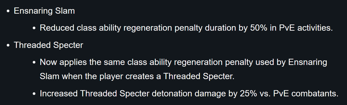 Ensnaring Slam: - Reduced class ability regeneration penalty duration by 50% in PvE activities. Threaded Specter: - Now applies the same class ability regeneration penalty used by Ensnaring Slam when the player creates a Threaded Specter. - Increased Threaded Specter detonation damage by 25% vs. PvE combatants.