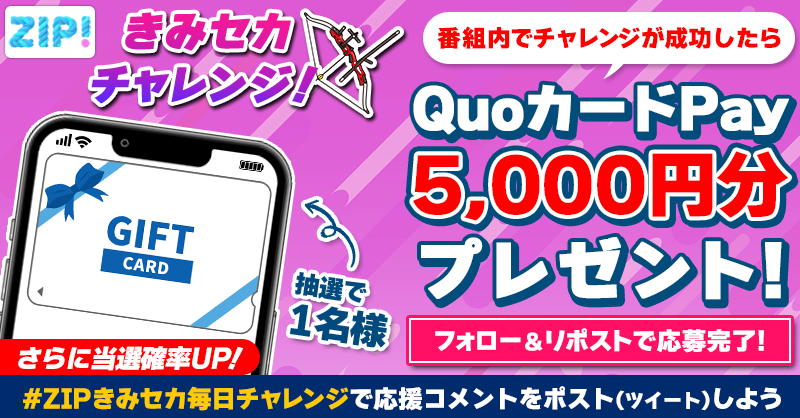 ZIP_TV's tweet photo. 5️⃣0️⃣0️⃣0️⃣円分のQUOカードが
　成功するたび当たる❣
ZIP!きみセカチャレンジ🏹

📝参加方法📪
1️⃣@ZIP_TV をフォロー☑
2️⃣この投稿をリポスト🔄
➕ #ZIPきみセカ毎日チャレンジ を付けて
応援コメントを投稿で当選率UP⤴

月曜日よる9時まで💨

詳細は画像をクリック👇#ZIP👐
