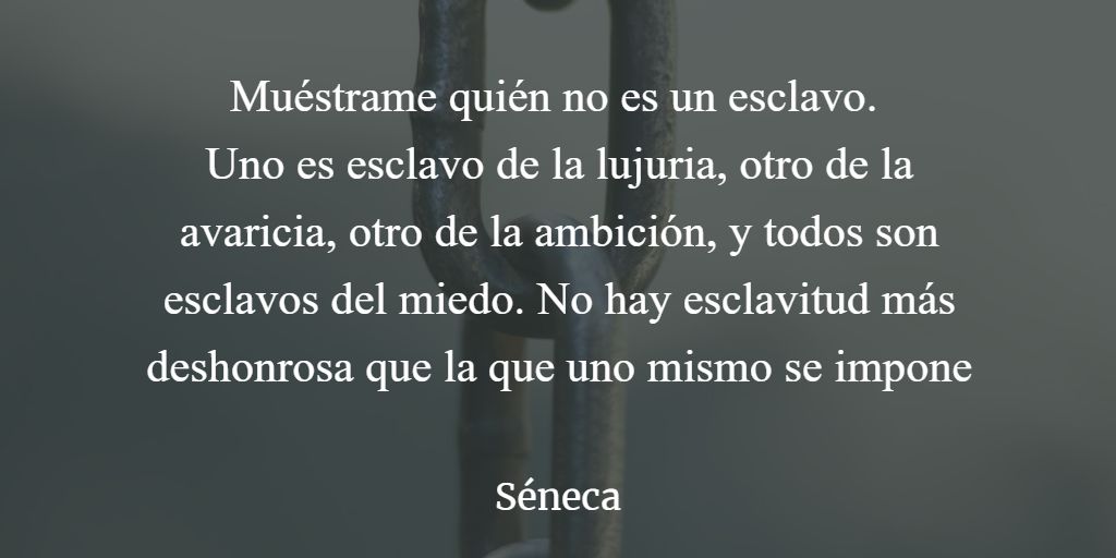 Muéstrame quién no es un esclavo. 
Uno es esclavo de la lujuria, otro de la avaricia, otro de la ambición, y todos son esclavos del miedo. No hay esclavitud más deshonrosa que la que uno mismo se impone  

#Seneca #estoicismo

#frases #filosofia #estoico #estoicos