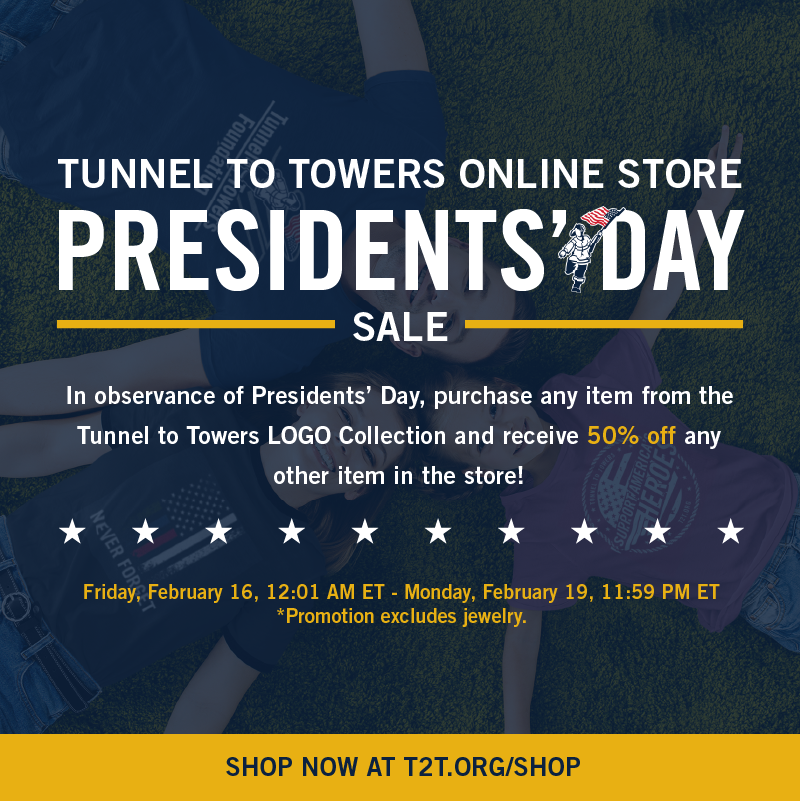 Tunnel to Towers Online Store PRESIDENTS’ DAY Sale! In observance of Presidents’ Day, purchase any item from the Tunnel to Towers LOGO Collection and receive 50% off any other item in the store! NOW - Monday, 2/19, 11:59 PM ET SHOP NOW AT T2T.ORG/SHOP