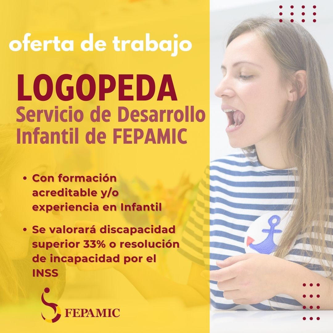 📢 OFERTA DE EMPLEO

LOGOPEDA CON FORMACIÓN Y/O EXPERIENCIA EN INFANTIL PARA FORMAR PARTE DE EQUIPO DE TRABAJO INTERDISCIPLINAR DE INTERVENCIÓN. 
Se valorará positivamente discapacidad superior al 33% o incapacidad reconocida.

👉Envía tu currículum vitae a empleo@fepamic.org