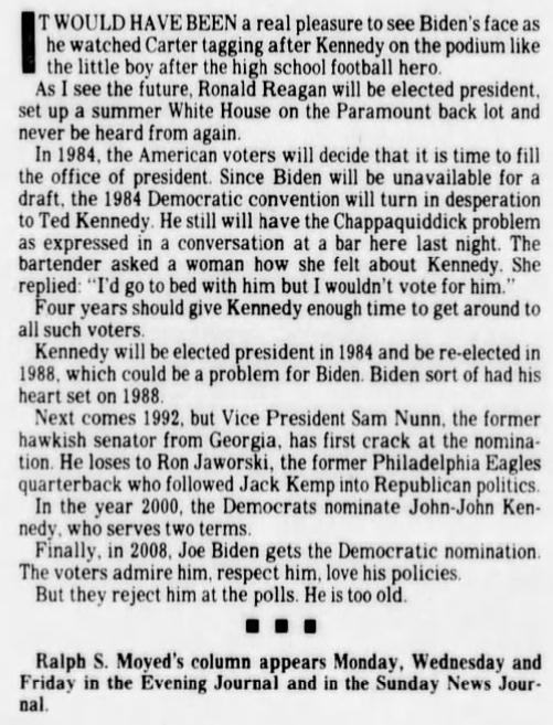 In 1980 the Wilmington Evening Journal predicted the political future. It predicted Reagan would win in 1980. Ted Kennedy in 1984. John F Kennedy Jr would be elected in 2000 & 2008. Finally, Joe Biden would get the nomination in 2008 but lose the general because he'd be too old