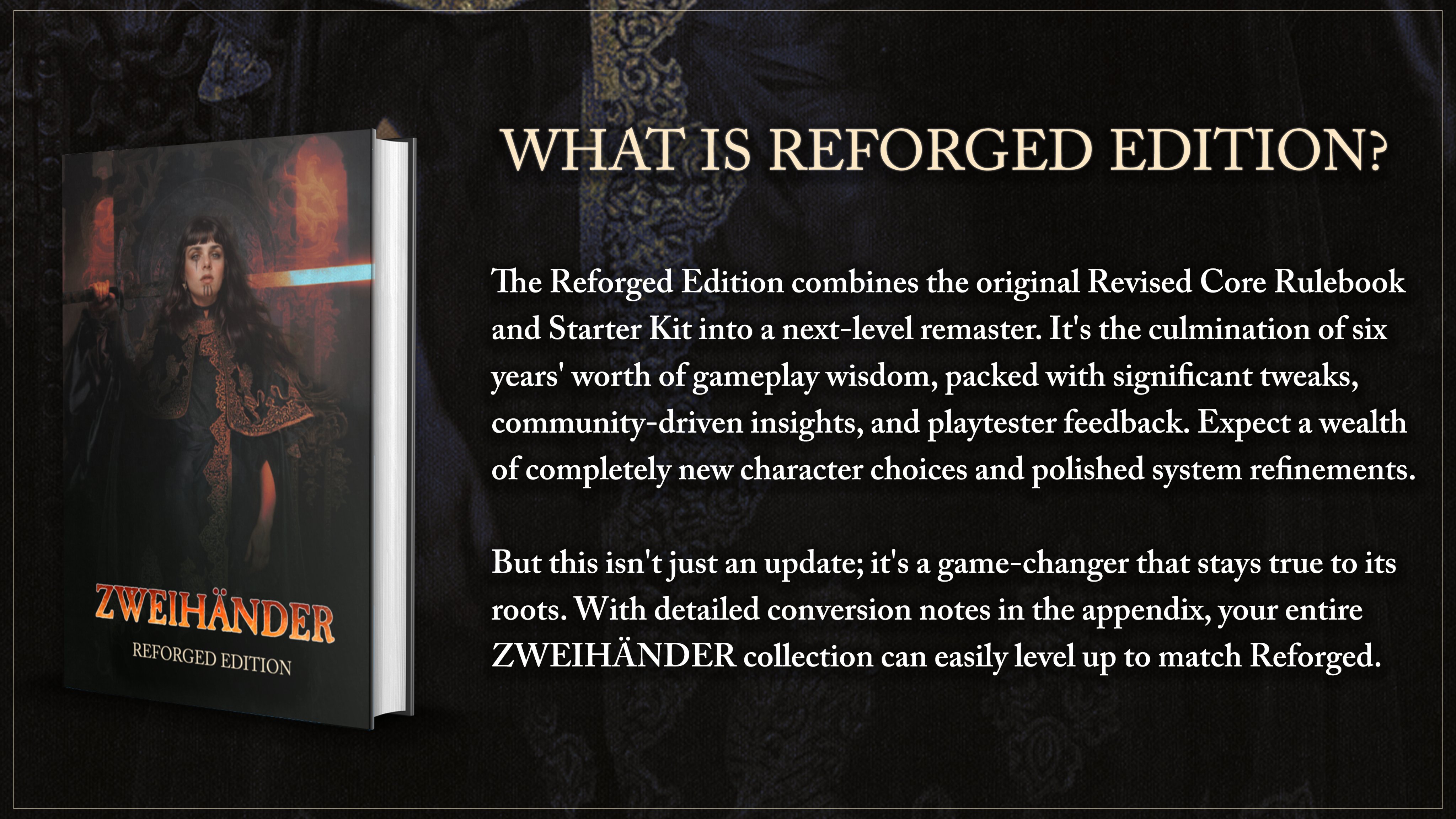 The Reforged Edition combines the original Revised Core Rulebook and Starter Kit into a next-level remaster. It's the culmination of six years' worth of gameplay wisdom, packed with significant tweaks, community-driven insights, and playtester feedback. Expect a wealth of completely new character choices and polished system refinements.  But this isn't just an update; it's a game-changer that stays true to its roots. With detailed conversion notes in the appendix, your entire ZWEIHÄNDER collection can easily level up to match Reforged.