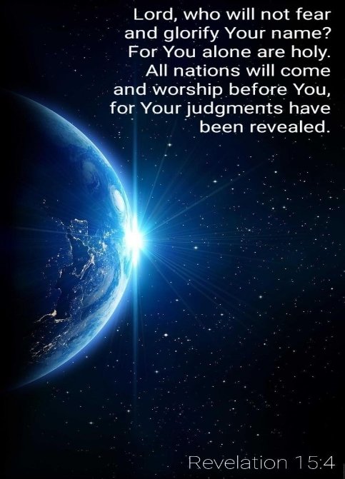 'Who shall not fear thee, O Lord, and glorify thy name? for thou only art holy: for all nations shall come and worship before thee; for thy judgments are made manifest.' - Revelation 15:4