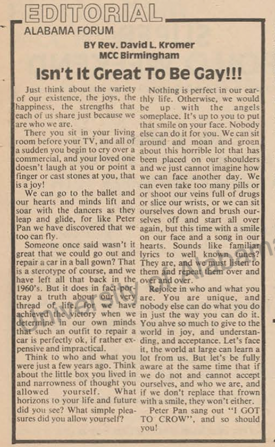 "Isn't it great to be gay? Just think about the variety of our existence, the joys, the happiness, the strengths that each of us share just because of who we are."
-David Kromer, from the Sept 1981 issue of the Alabama Forum, a gay publication published in Birmingham