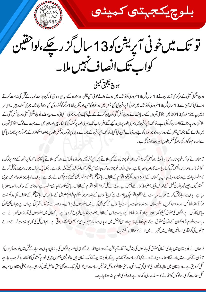 BalochYakjehtiC's tweet photo. توتک میں خونی آپریشن کو 13 سال گزر چکے، لواحقین کو اب تک انصاف نہیں ملا۔ بلوچ یکجہتی کمیٹی
بلوچ یکجہتی کمیٹی کے مرکزی ترجمان نے 13 سال قبل 18 فروری کو توتک میں ہونے والے خونی آپریشن اور سندھ کے سیاسی و سماجی کارکن ہدایت لوہار کے قتل کی مذمت کرتے ہوئے کہا کہ آج سے 13 سال قبل 18 فروری کو توتک میں خونی آپریشن کیا گیا جس میں دو افراد کو شہید اور تقریباً 16 دیگر کو گمشدہ کیا گیا، جو آج تک جبری گمشدہ ہیں۔ اسی سر زمین پہ 25 جنوری 2013 میں اجتماعی قبروں کے دریافت نے بلوچ نسل کشی کو بیان کرنے کے لیے ایک نئی درد بھری  کہانی دے دیا، جسے بلوچ یکجہتی کمیٹی بلوچ نسل کشی کے علامتی روز پہ منانے کا اعلان کر چکی ہے۔ توتک آپریشن میں جبری طور پر لاپتہ کیے گئے افراد اب تک جبری طور پر گمشدگی کا شکار ہیں اور ان میں سے بہت سے لوگ اجتماعی قبروں میں دفنائے گئے جبکہ آپریشن کے دوران دو نوجوانوں کو بے دردی سے شہید کیا گیا۔ توتک آپریشن کے بعد سے وہاں پر لوگوں کو مکمل طور پر ڈیتھ اسکواڈز کے رحم و کرم پر چھوڑ دیا گیا ہے اور عام لوگوں کی زندگی مکمل طور پر اجیرن بنا دی گئی ہے۔ 
ترجمان نے کہا کہ بلوچستان میں ایسا کوئی دن نہیں گزرتا جس دن بلوچستان کے کسی علاقے میں آپریشن نہیں ہو رہی بلکہ آئے دن کسی علاقے یا گاؤں میں آپریشن کے نام پر لوگوں کو اٹھانا اور بعدازاں انہیں قتل کرنا ریاست کا وطیرہ بن چکا ہے۔ حالیہ دنوں بلوچستان میں جاری آپریشنز میں اضافہ دیکھنے کو مل رہی ہے۔ جبکہ ایک طرف جہاں بلوچوں کو قتل کرنے کا سلسلہ جاری ہے وہی دوسری جانب پاکستان کے اندر موجود دیگر محکوم اقوام کے خلاف ریاستی ظلم و ستم کا سلسلہ بھی تھمنے کا نام نہیں لے رہی ہے۔ ہدایت لوہار جو سندھ بھر میں جبری گمشدگیوں جیسے غیر انسانی عمل کے خلاف ایک مضبوط آواز تھے انہیں بے دردی سے قتل کرنا مظلوم اقوام کے خلاف ریاستی تشدد کا جاری سلسلہ ہے جو وقت کے ساتھ ساتھ بڑھتا جا رہا ہے۔ ہدایت لوہار کو قتل کرتے ہوئے ریاست نے مظلوم اقوام کو پیغام دی ہے کہ پاکستان کے اندر موجود مظلوم اقوام مضبوطی کے ساتھ اس ریاستی ظلم کے خلاف یکجاہ و یکمشت ہوکر آواز اٹھائیں اور جدوجہد کریں۔ بلوچستان اور سندھ سمیت ریاست پاکستان کے کسی بھی کونے میں مظلوموں کی پرامن جدوجہد سے خائف نظر آتی ہے اس لیے جہاں بھی کوئی سیاسی کارکن اپنے لوگوں کی حقوق کیلئے کھڑا ہوتا ہے اور آواز اٹھاتا ہے ریاست اس کے خلاف صفت بندیاں شروع کر دیتا ہے۔ پاکستان میں مظلوموں کی آوازوں کو دبانے سے ریاست مظلوم اقوام کو ان کے انسانی حقوق سے محروم رکھنا چاہتا ہے اور اسی کوشش میں وہ ہدایت لوہار جیسے سیاسی کارکنوں کو نشانہ بناتی ہے۔ ہم اس قتل کی بھرپور مذمت کرتے ہوئے قاتلوں کی گرفتاری اور انہیں قانون میں کٹہرے میں لانے کا مطالبہ رکھتے ہیں۔
ترجمان نے بلوچستان میں جاری انسانی حقوق کی پامالیوں کی بندش، توتک آپریشن کے دوران اٹھائے گئے جبری طور پر لوگوں کی بازیابی، ہدایت لوہار کے قتل میں ملوث مجرموں کو قانون کے کٹہرے میں لانے کا مطالبہ دہراتے ہوئے کہا کہ ریاست کو سمجھنا چاہیے کہ بلوچستان کے لوگ انسان ہیں جانور نہیں جنہیں جبری طور پر گمشدگی کا نشانہ بناکر جب چاہے قتل کر دیتی ہے۔ بلوچستان میں حالیہ اٹھنے والی عوامی تحریک انہی ریاستی مظالم کا ردعمل تھا لیکن ریاست ان عوامی تحریک سے بھی سبق حاصل نہیں کر رہی ہے اور جعلی مقابلوں سمیت قتل و غارت گری اور لوگوں کو اٹھانے کا سلسلہ جاری رکھا ہوا ہے جسے فوری طور پر بند ہونا چاہیے۔
#EndBalochGenocide